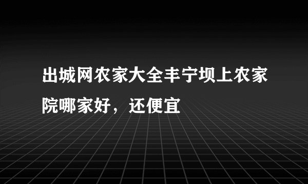 出城网农家大全丰宁坝上农家院哪家好，还便宜