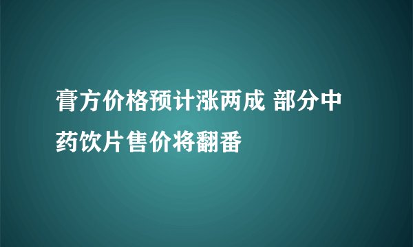膏方价格预计涨两成 部分中药饮片售价将翻番