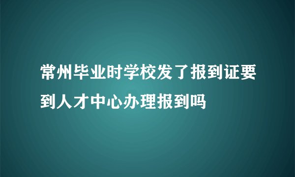 常州毕业时学校发了报到证要到人才中心办理报到吗