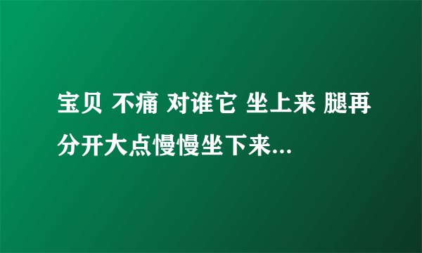 宝贝 不痛 对谁它 坐上来 腿再分开大点慢慢坐下来不疼-情感口述
