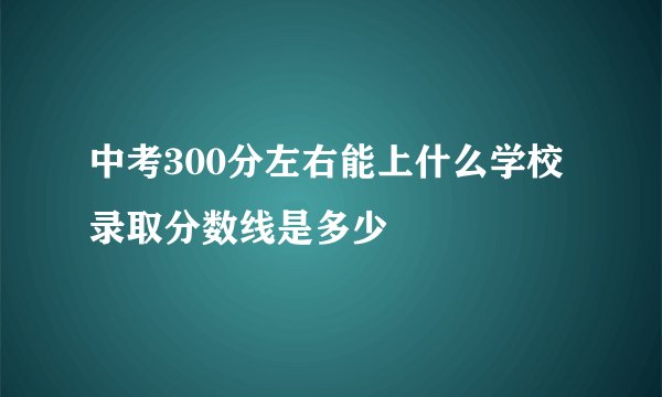 中考300分左右能上什么学校 录取分数线是多少