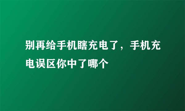 别再给手机瞎充电了,手机充电误区你中了哪个