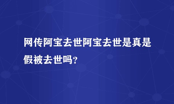 网传阿宝去世阿宝去世是真是假被去世吗？
