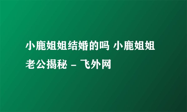 小鹿姐姐结婚的吗 小鹿姐姐老公揭秘 - 飞外网