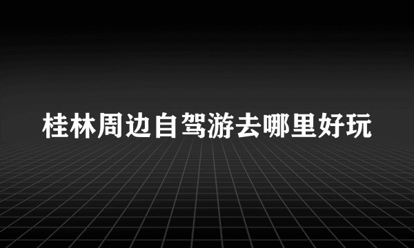 桂林周边自驾游去哪里好玩