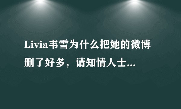 Livia韦雪为什么把她的微博删了好多，请知情人士告诉一下小妹我、谢谢各位了