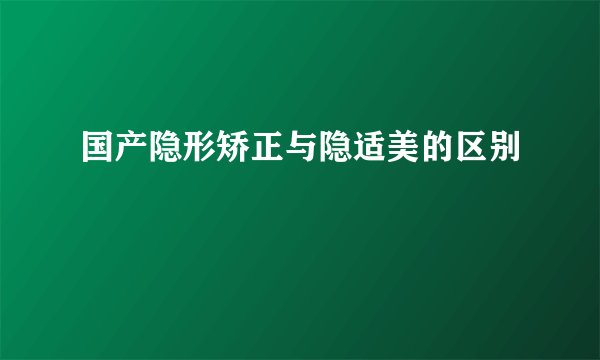 国产隐形矫正与隐适美的区别