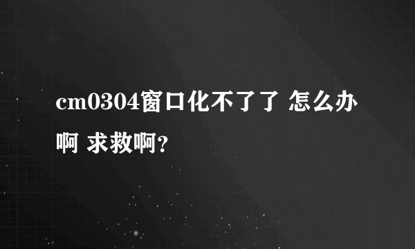 cm0304窗口化不了了 怎么办啊 求救啊？