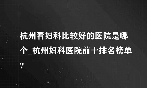 杭州看妇科比较好的医院是哪个_杭州妇科医院前十排名榜单？