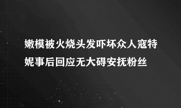 嫩模被火烧头发吓坏众人寇特妮事后回应无大碍安抚粉丝