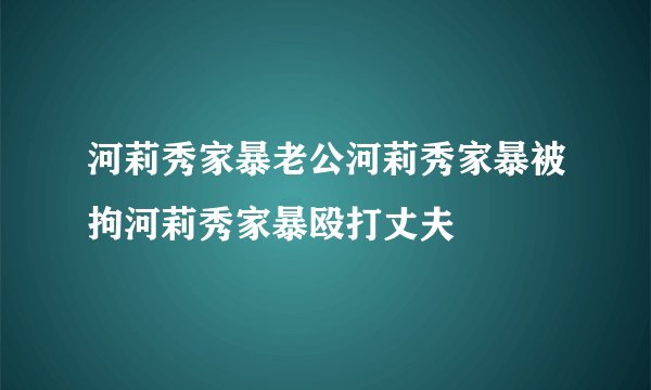 河莉秀家暴老公河莉秀家暴被拘河莉秀家暴殴打丈夫