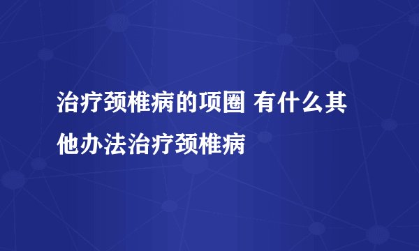 治疗颈椎病的项圈 有什么其他办法治疗颈椎病