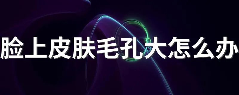 脸上皮肤毛孔大怎么办 你需要这几个步骤