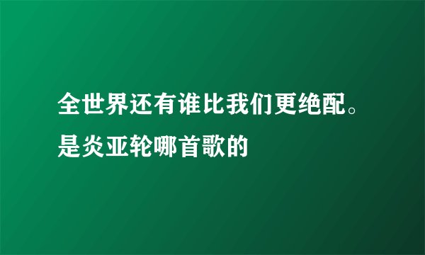 全世界还有谁比我们更绝配。是炎亚轮哪首歌的