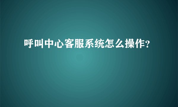 呼叫中心客服系统怎么操作？