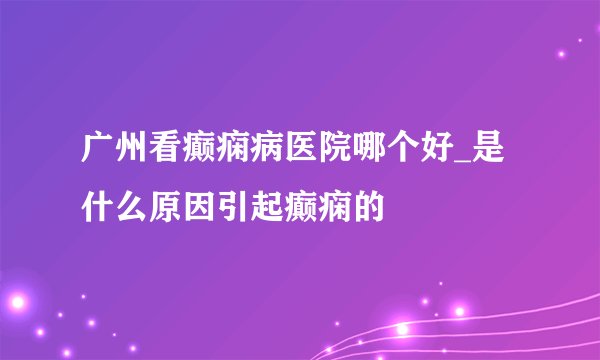 广州看癫痫病医院哪个好_是什么原因引起癫痫的