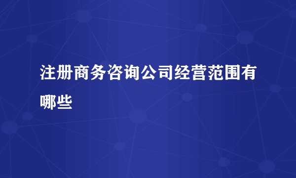 注册商务咨询公司经营范围有哪些