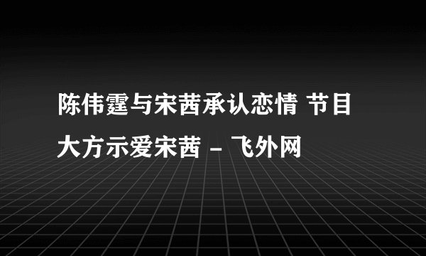 陈伟霆与宋茜承认恋情 节目大方示爱宋茜 - 飞外网