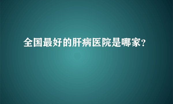 全国最好的肝病医院是哪家？