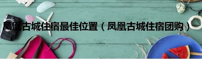 凤凰古城住宿最佳位置（凤凰古城住宿团购）