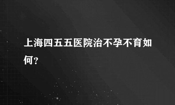上海四五五医院治不孕不育如何？