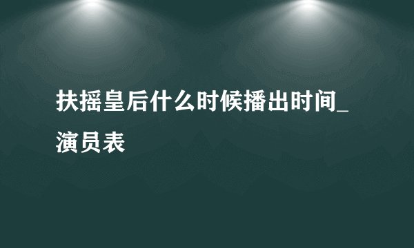 扶摇皇后什么时候播出时间_演员表