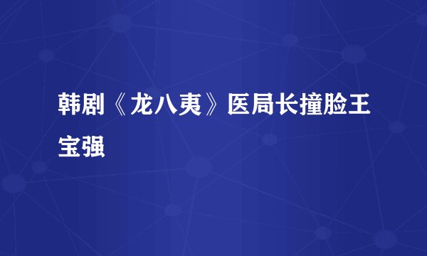 韩剧《龙八夷》医局长撞脸王宝强