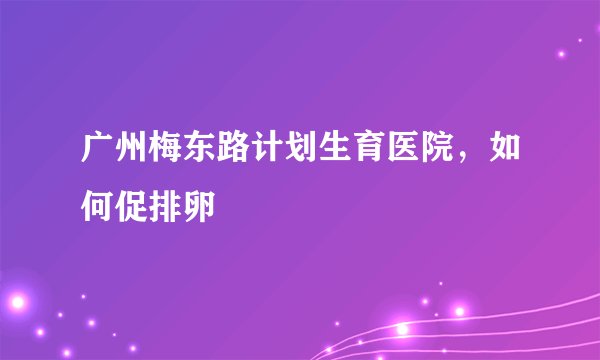 广州梅东路计划生育医院，如何促排卵