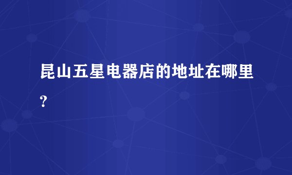 昆山五星电器店的地址在哪里？