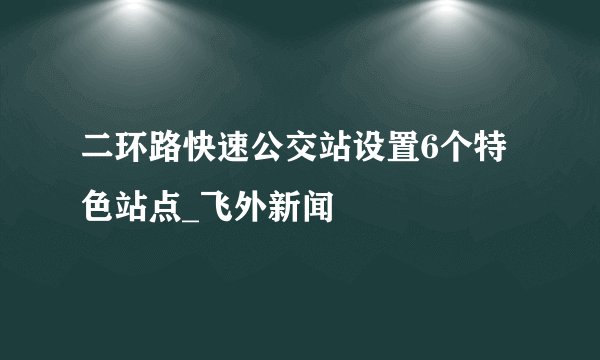 二环路快速公交站设置6个特色站点_飞外新闻