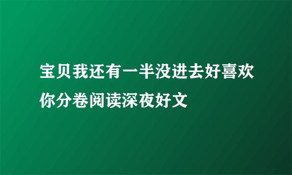 宝贝我还有一半没进去好喜欢你分卷阅读深夜好文