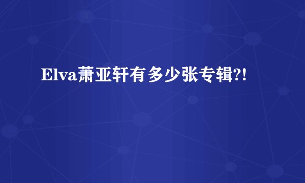 Elva萧亚轩有多少张专辑?!