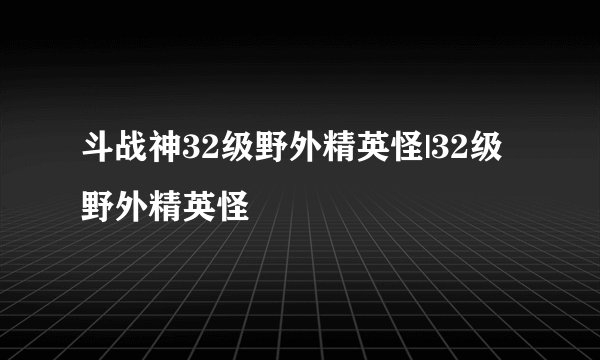 斗战神32级野外精英怪|32级野外精英怪