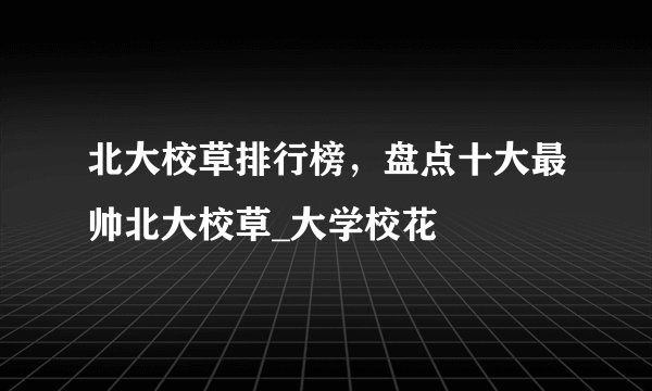 北大校草排行榜，盘点十大最帅北大校草_大学校花