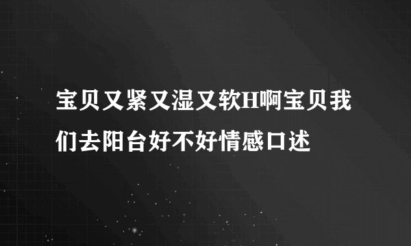 宝贝又紧又湿又软H啊宝贝我们去阳台好不好情感口述