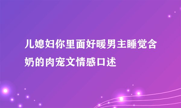 儿媳妇你里面好暖男主睡觉含奶的肉宠文情感口述