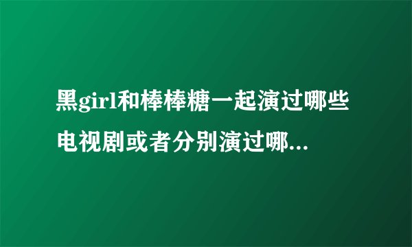 黑girl和棒棒糖一起演过哪些电视剧或者分别演过哪些电视剧？