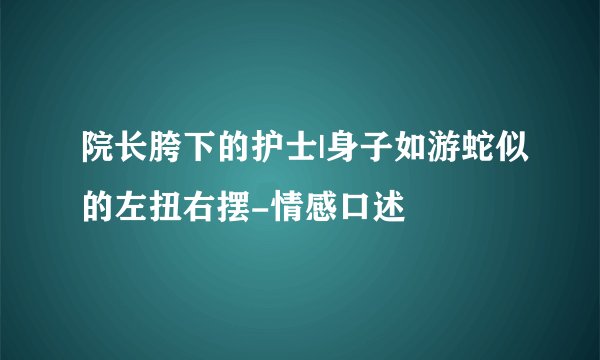 院长胯下的护士|身子如游蛇似的左扭右摆-情感口述