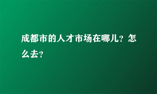 成都市的人才市场在哪儿？怎么去？