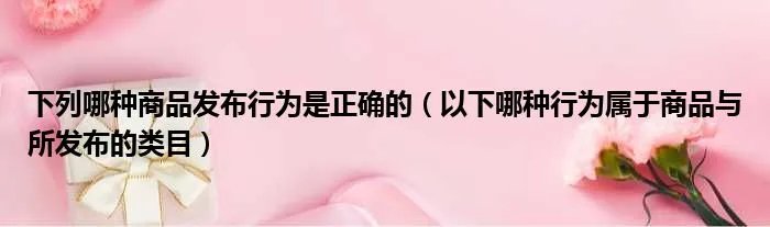 下列哪种商品发布行为是正确的(以下哪种行为属于商品与所发布的类目)