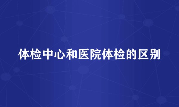 体检中心和医院体检的区别