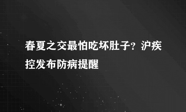 春夏之交最怕吃坏肚子？沪疾控发布防病提醒