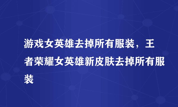 游戏女英雄去掉所有服装，王者荣耀女英雄新皮肤去掉所有服装