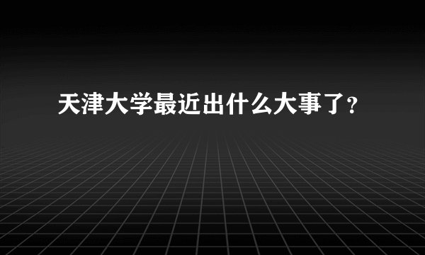 天津大学最近出什么大事了？
