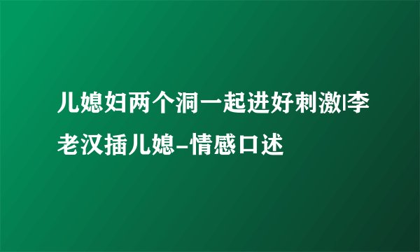 儿媳妇两个洞一起进好刺激|李老汉插儿媳-情感口述