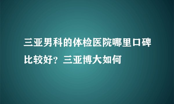 三亚男科的体检医院哪里口碑比较好？三亚博大如何