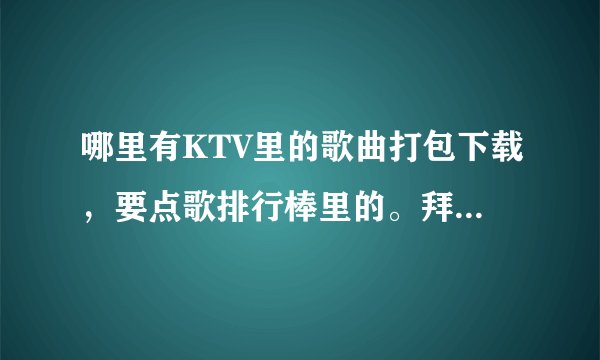 哪里有KTV里的歌曲打包下载，要点歌排行棒里的。拜托各位了 3Q