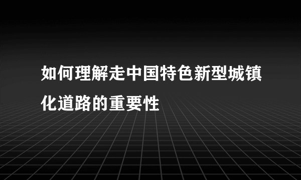 如何理解走中国特色新型城镇化道路的重要性
