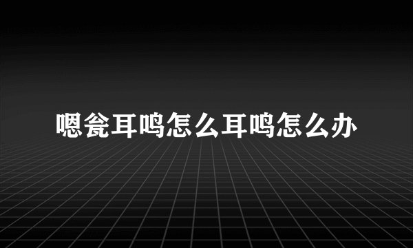 嗯瓮耳鸣怎么耳鸣怎么办