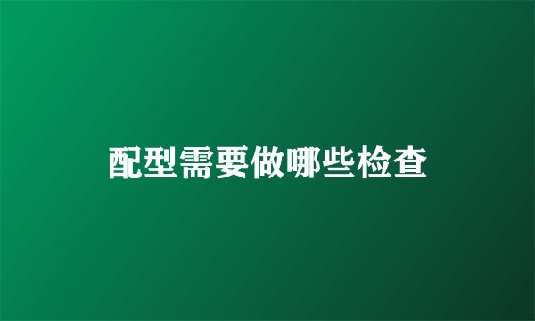配型需要做哪些检查